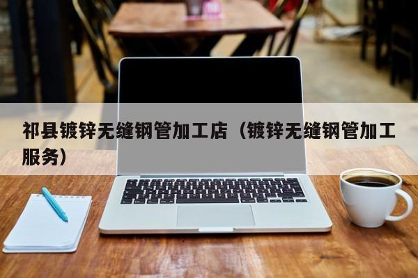 祁縣鍍鋅無(wú)縫鋼管加工店（鍍鋅無(wú)縫鋼管加工服務(wù)）
