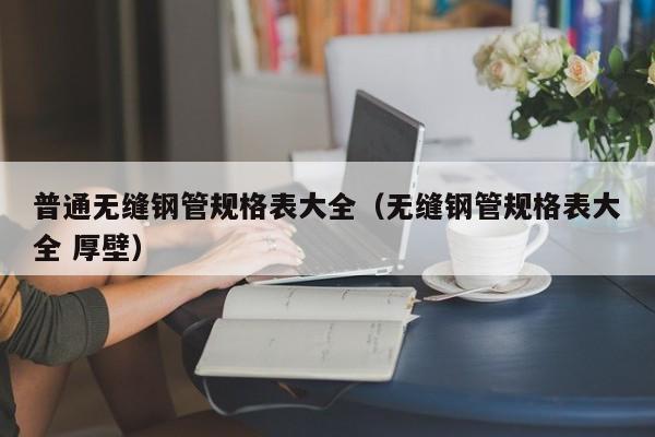 普通無(wú)縫鋼管規(guī)格表大全（無(wú)縫鋼管規(guī)格表大全 厚壁）
