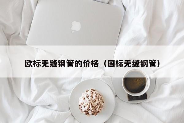 歐標(biāo)無(wú)縫鋼管的價(jià)格（國(guó)標(biāo)無(wú)縫鋼管）