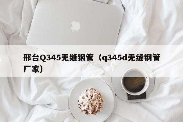 邢臺(tái)Q345無(wú)縫鋼管（q345d無(wú)縫鋼管廠(chǎng)家）