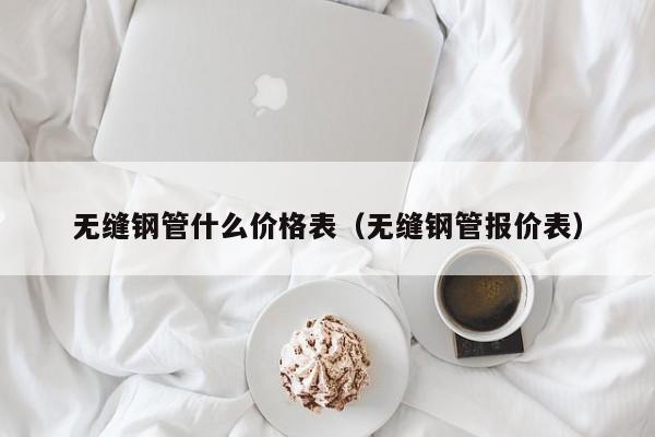 無(wú)縫鋼管什么價(jià)格表（無(wú)縫鋼管報(bào)價(jià)表）