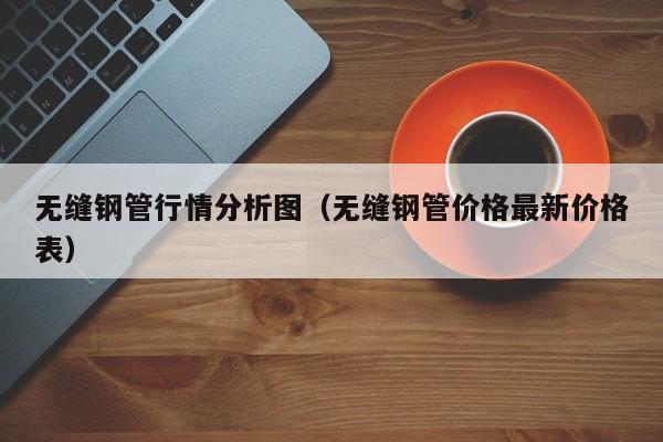 無(wú)縫鋼管行情分析圖（無(wú)縫鋼管價(jià)格最新價(jià)格表）