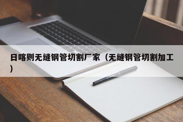 日喀則無(wú)縫鋼管切割廠(chǎng)家（無(wú)縫鋼管切割加工）