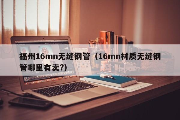 福州16mn無(wú)縫鋼管（16mn材質(zhì)無(wú)縫鋼管哪里有賣(mài)?）